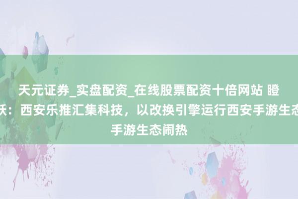 天元证券_实盘配资_在线股票配资十倍网站 瞪羚再跃：西安乐推汇集科技，以改换引擎运行西安手游生态闹热