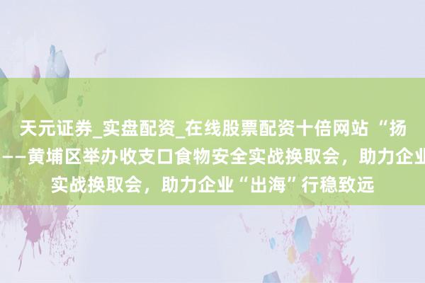 天元证券_实盘配资_在线股票配资十倍网站 “扬帆味来 外洋护航”——黄埔区举办收支口食物安全实战换取会，助力企业“出海”行稳致远