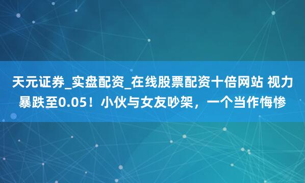 天元证券_实盘配资_在线股票配资十倍网站 视力暴跌至0.05！小伙与女友吵架，一个当作悔惨