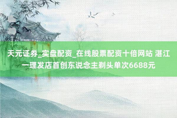 天元证券_实盘配资_在线股票配资十倍网站 湛江一理发店首创东说念主剃头单次6688元
