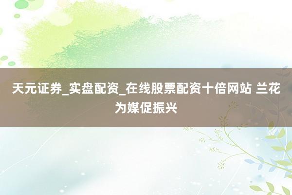 天元证券_实盘配资_在线股票配资十倍网站 兰花为媒促振兴