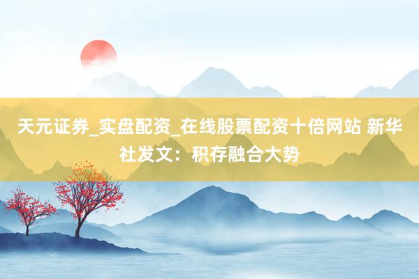 天元证券_实盘配资_在线股票配资十倍网站 新华社发文：积存融合大势