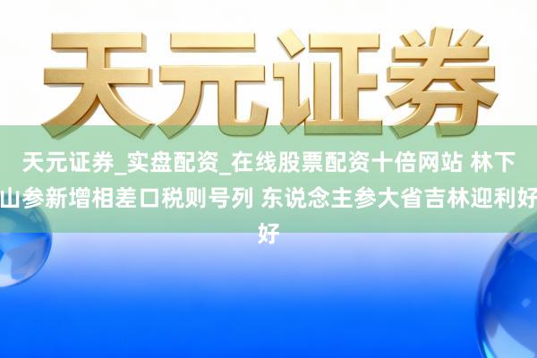 天元证券_实盘配资_在线股票配资十倍网站 林下山参新增相差口税则号列 东说念主参大省吉林迎利好