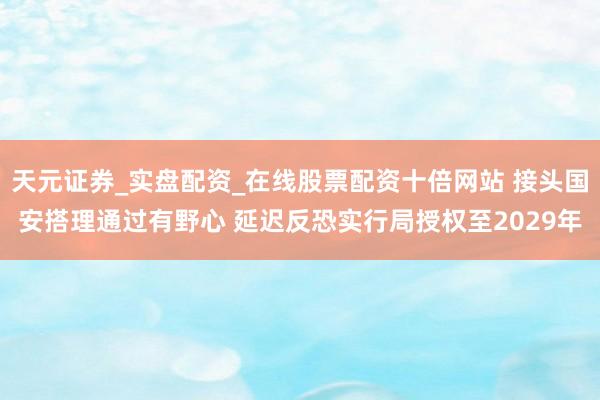 天元证券_实盘配资_在线股票配资十倍网站 接头国安搭理通过有野心 延迟反恐实行局授权至2029年