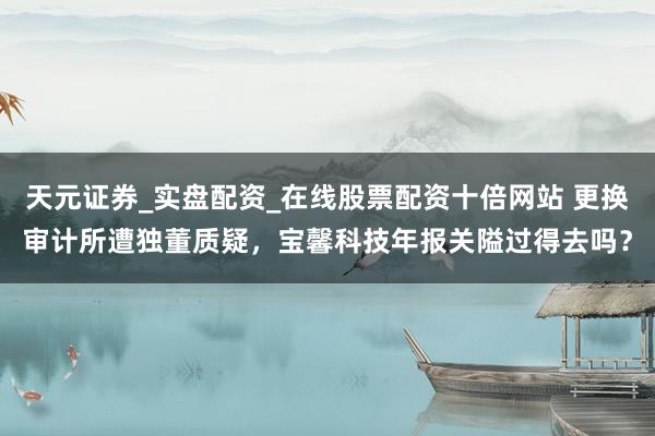天元证券_实盘配资_在线股票配资十倍网站 更换审计所遭独董质疑，宝馨科技年报关隘过得去吗？