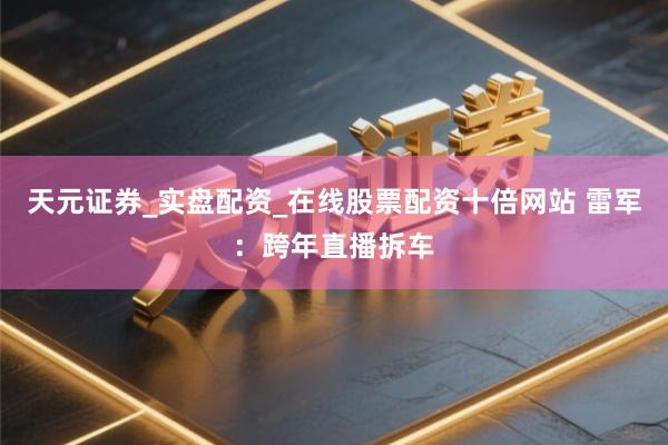 天元证券_实盘配资_在线股票配资十倍网站 雷军：跨年直播拆车