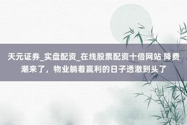 天元证券_实盘配资_在线股票配资十倍网站 降费潮来了，物业躺着赢利的日子透澈到头了