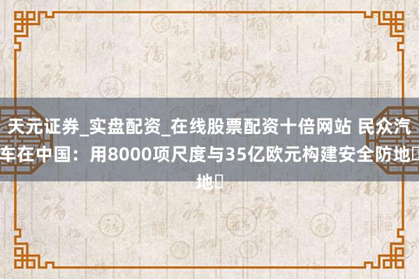 天元证券_实盘配资_在线股票配资十倍网站 民众汽车在中国:用8000项尺度与35亿欧元构建安全防地