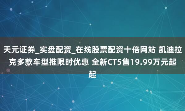 天元证券_实盘配资_在线股票配资十倍网站 凯迪拉克多款车型推限时优惠 全新CT5售19.99万元起