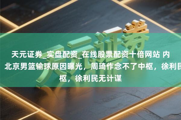 天元证券_实盘配资_在线股票配资十倍网站 内情毕露！北京男篮输球原因曝光，周琦作念不了中枢，徐利民无计谋