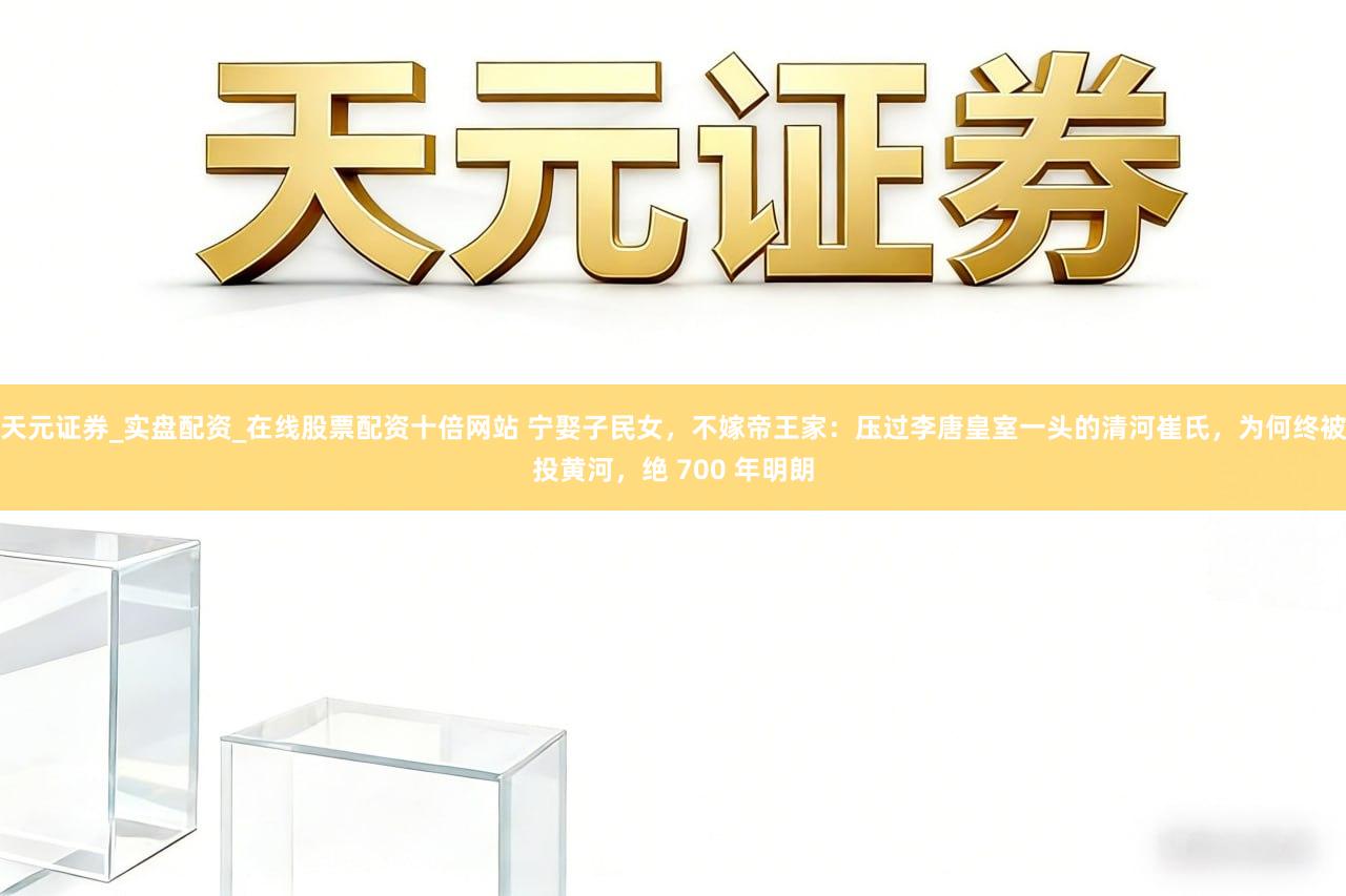 天元证券_实盘配资_在线股票配资十倍网站 宁娶子民女，不嫁帝王家：压过李唐皇室一头的清河崔氏，为何终被投黄河，绝 700 年明朗