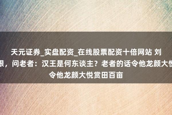 天元证券_实盘配资_在线股票配资十倍网站 刘邦叶落归根，问老者：汉王是何东谈主？老者的话令他龙颜大悦赏田百亩
