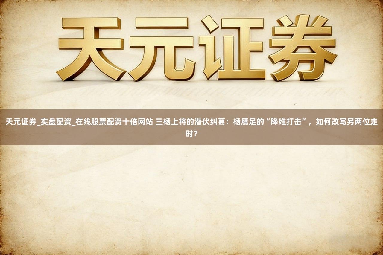 天元证券_实盘配资_在线股票配资十倍网站 三杨上将的潜伏纠葛:杨餍足的“降维打击”,如何改写另两位走时?