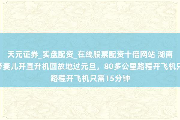 天元证券_实盘配资_在线股票配资十倍网站 湖南永州男人带妻儿开直升机回故地过元旦,80多公里路程开飞机只需15分钟