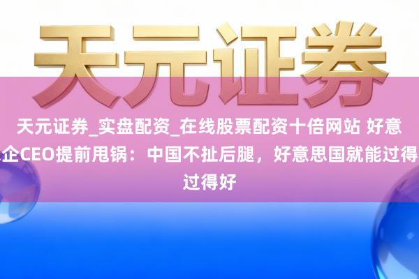 天元证券_实盘配资_在线股票配资十倍网站 好意思企CEO提前甩锅:中国不扯后腿,好意思国就能过得好