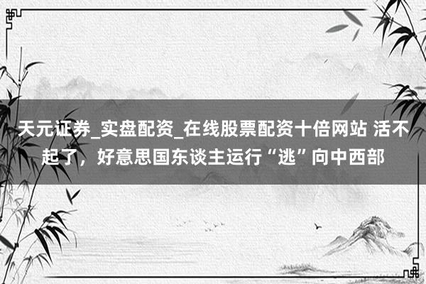 天元证券_实盘配资_在线股票配资十倍网站 活不起了，好意思国东谈主运行“逃”向中西部