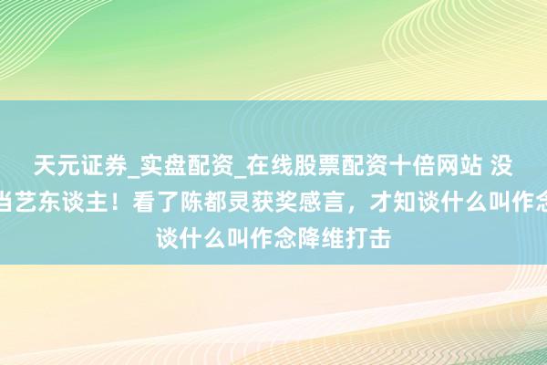 天元证券_实盘配资_在线股票配资十倍网站 没文化就别当艺东谈主！看了陈都灵获奖感言，才知谈什么叫作念降维打击