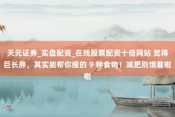 天元证券_实盘配资_在线股票配资十倍网站 觉得巨长胖，其实能帮你瘦的 9 种食物！减肥别饿着啦