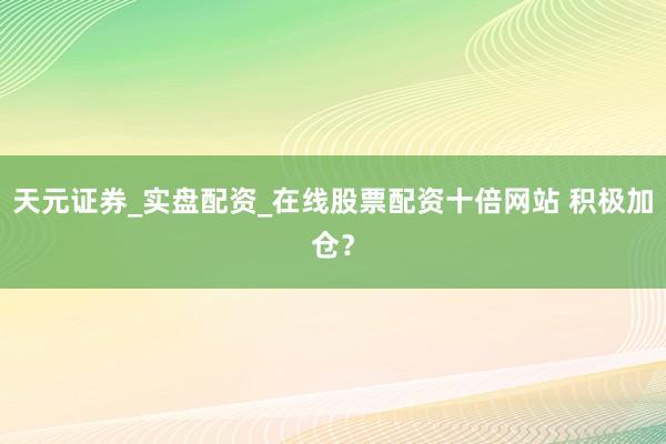 天元证券_实盘配资_在线股票配资十倍网站 积极加仓?