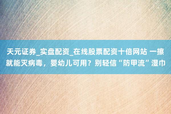 天元证券_实盘配资_在线股票配资十倍网站 一擦就能灭病毒,婴幼儿可用?别轻信“防甲流”湿巾