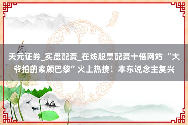 天元证券_实盘配资_在线股票配资十倍网站 “大爷拍的素颜巴黎”火上热搜！本东说念主复兴