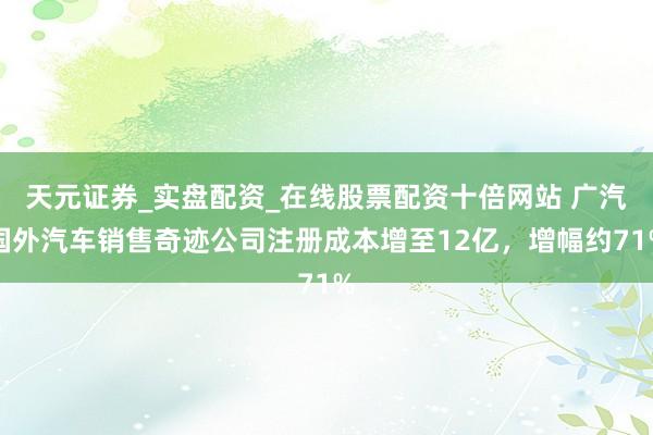 天元证券_实盘配资_在线股票配资十倍网站 广汽国外汽车销售奇迹公司注册成本增至12亿，增幅约71%
