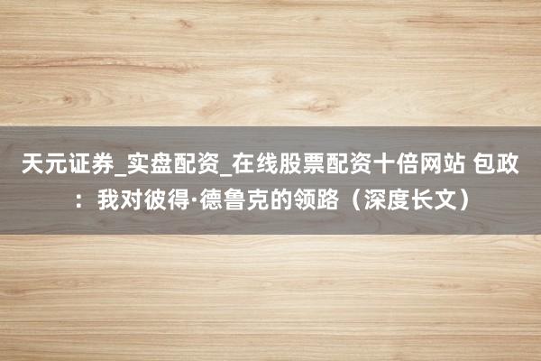 天元证券_实盘配资_在线股票配资十倍网站 包政：我对彼得·德鲁克的领路（深度长文）