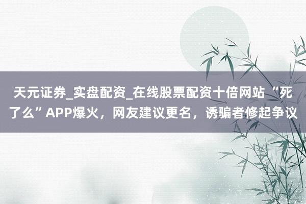 天元证券_实盘配资_在线股票配资十倍网站 “死了么”APP爆火，网友建议更名，诱骗者修起争议