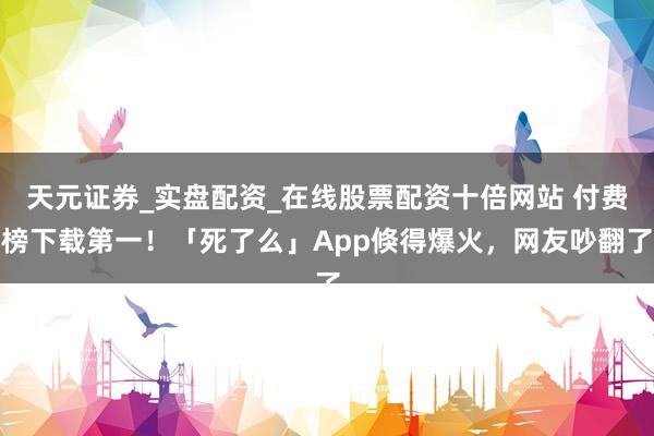 天元证券_实盘配资_在线股票配资十倍网站 付费榜下载第一！「死了么」App倏得爆火，网友吵翻了