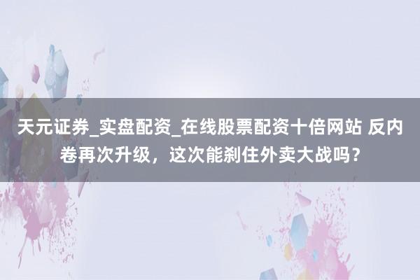 天元证券_实盘配资_在线股票配资十倍网站 反内卷再次升级，这次能刹住外卖大战吗？