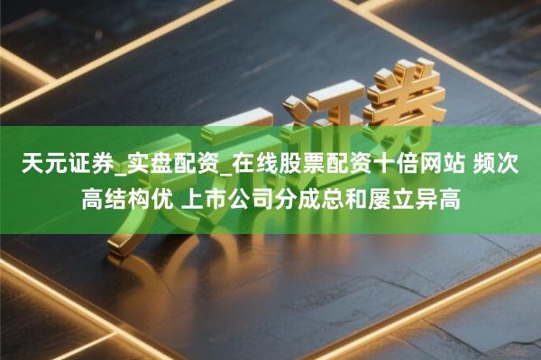 天元证券_实盘配资_在线股票配资十倍网站 频次高结构优 上市公司分成总和屡立异高