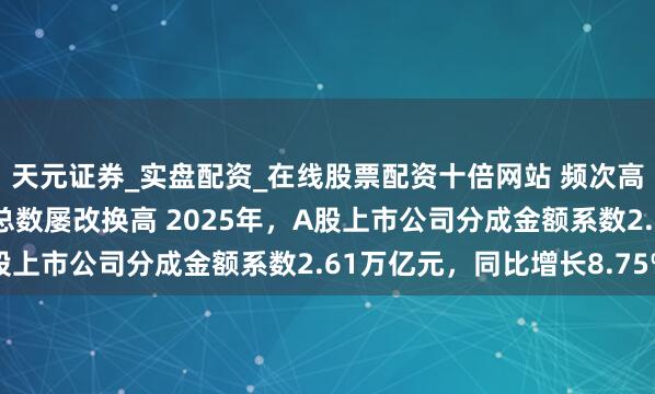 天元证券_实盘配资_在线股票配资十倍网站 频次高结构优 上市公司分成总数屡改换高 2025年，A股上市公司分成金额系数2.61万亿元，同比增长8.75%