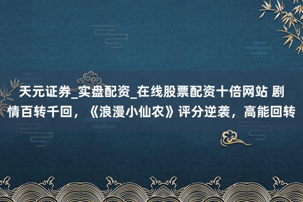 天元证券_实盘配资_在线股票配资十倍网站 剧情百转千回，《浪漫小仙农》评分逆袭，高能回转