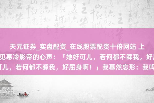 天元证券_实盘配资_在线股票配资十倍网站 上恋综的途中，我骤然听见寒冷影帝的心声：「她好可儿，若何都不睬我，好屈身啊！」我蓦然忘形：我吗？