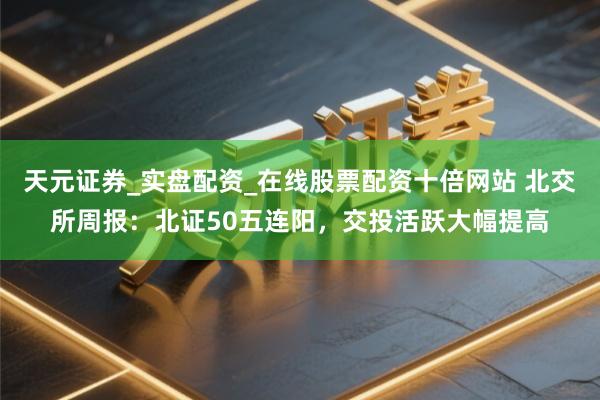 天元证券_实盘配资_在线股票配资十倍网站 北交所周报:北证50五连阳,交投活跃大幅提高