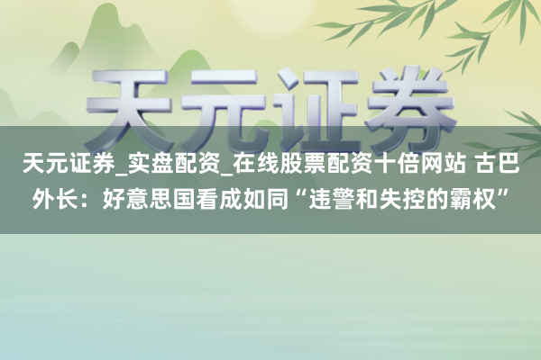 天元证券_实盘配资_在线股票配资十倍网站 古巴外长：好意思国看成如同“违警和失控的霸权”