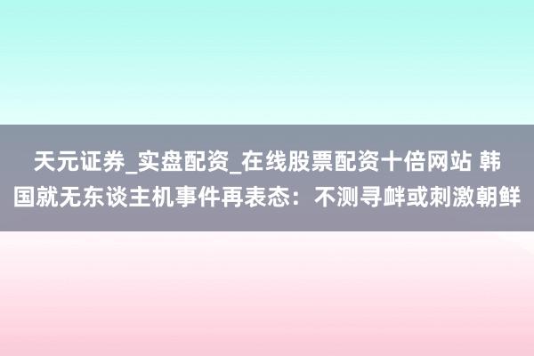 天元证券_实盘配资_在线股票配资十倍网站 韩国就无东谈主机事件再表态：不测寻衅或刺激朝鲜