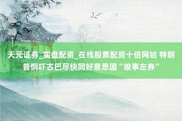 天元证券_实盘配资_在线股票配资十倍网站 特朗普恫吓古巴尽快同好意思国“竣事左券”
