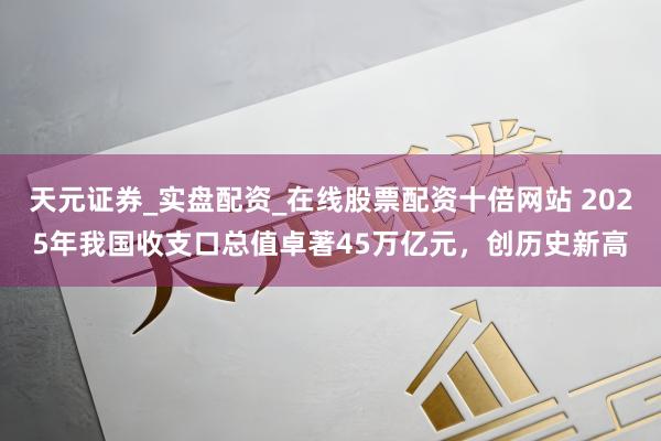 天元证券_实盘配资_在线股票配资十倍网站 2025年我国收支口总值卓著45万亿元，创历史新高