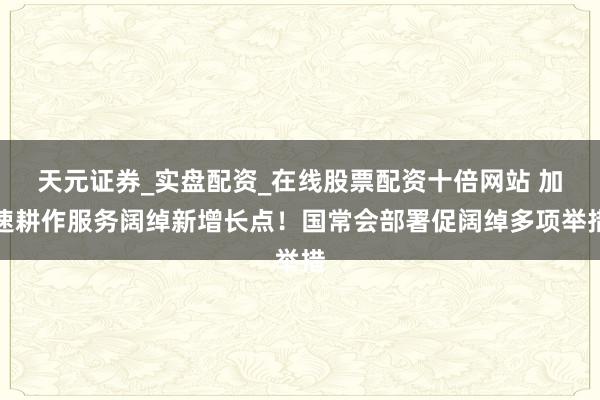 天元证券_实盘配资_在线股票配资十倍网站 加速耕作服务阔绰新增长点！国常会部署促阔绰多项举措