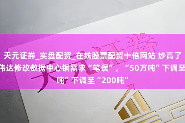 天元证券_实盘配资_在线股票配资十倍网站 炒高了铜价？英伟达修改数据中心铜需求“笔误”，“50万吨”下调至“200吨”