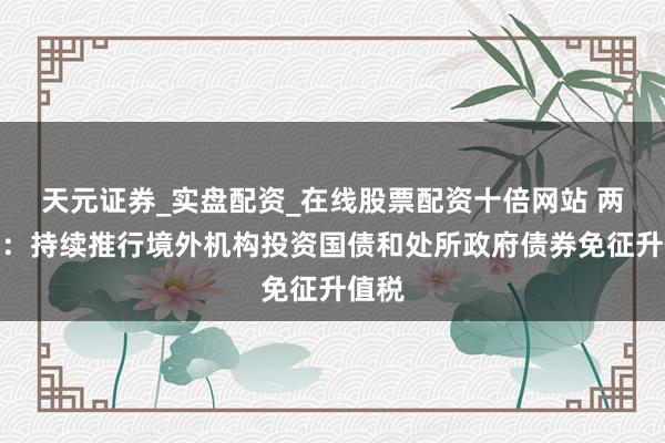 天元证券_实盘配资_在线股票配资十倍网站 两部门：持续推行境外机构投资国债和处所政府债券免征升值税