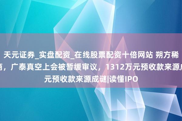 天元证券_实盘配资_在线股票配资十倍网站 朔方稀土征战供应商，广泰真空上会被暂缓审议，1312万元预收款来源成谜|读懂IPO
