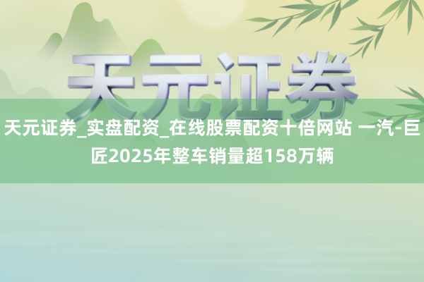 天元证券_实盘配资_在线股票配资十倍网站 一汽-巨匠2025年整车销量超158万辆