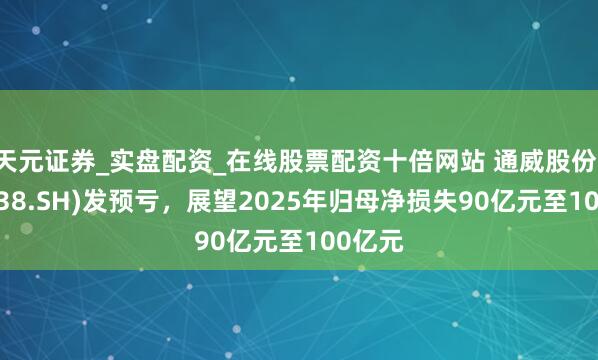 天元证券_实盘配资_在线股票配资十倍网站 通威股份(600438.SH)发预亏，展望2025年归母净损失90亿元至100亿元